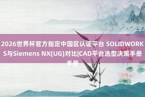 2026世界杯官方指定中国区认证平台 SOLIDWORKS与Siemens NX(UG)对比|CAD平台选型决策手册