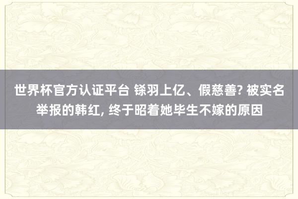 世界杯官方认证平台 铩羽上亿、假慈善? 被实名举报的韩红， 终于昭着她毕生不嫁的原因