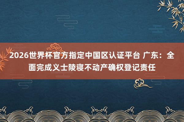 2026世界杯官方指定中国区认证平台 广东：全面完成义士陵寝不动产确权登记责任