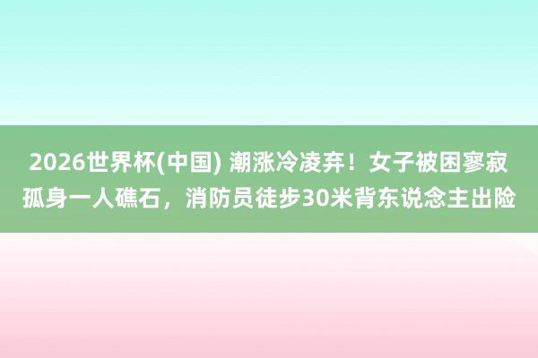 2026世界杯(中国) 潮涨冷凌弃！女子被困寥寂孤身一人礁石，消防员徒步30米背东说念主出险