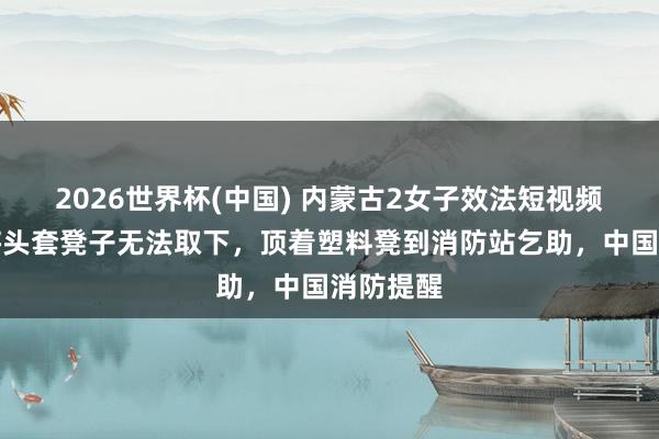 2026世界杯(中国) 内蒙古2女子效法短视频当作，将头套凳子无法取下，顶着塑料凳到消防站乞助，中国消防提醒