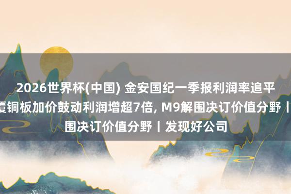 2026世界杯(中国) 金安国纪一季报利润率追平生益科技: 覆铜板加价鼓动利润增超7倍， M9解围决订价值分野丨发现好公司