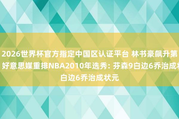 2026世界杯官方指定中国区认证平台 林书豪飙升第10! 好意思媒重排NBA2010年选秀: 芬森9白边6乔治成状元