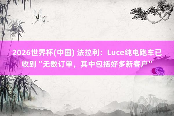 2026世界杯(中国) 法拉利：Luce纯电跑车已收到“无数