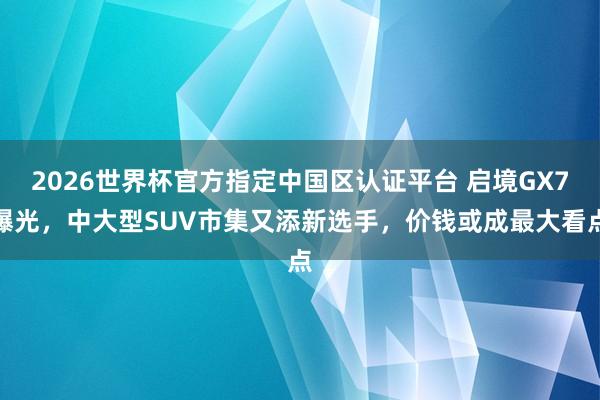 2026世界杯官方指定中国区认证平台 启境GX7曝光，中大型SUV市集又添新选手，价钱或成最大看点