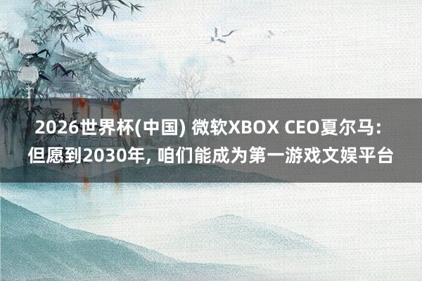 2026世界杯(中国) 微软XBOX CEO夏尔马: 但愿到2030年， 咱们能成为第一游戏文娱平台