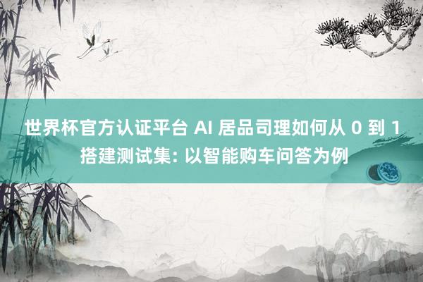 世界杯官方认证平台 AI 居品司理如何从 0 到 1 搭建测试集: 以智能购车问答为例