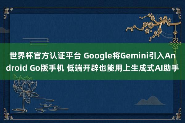 世界杯官方认证平台 Google将Gemini引入Android Go版手机 低端开辟也能用上生成式AI助手