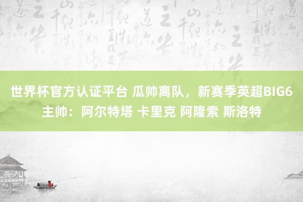 世界杯官方认证平台 瓜帅离队，新赛季英超BIG6主帅：阿尔特塔 卡里克 阿隆索 斯洛特
