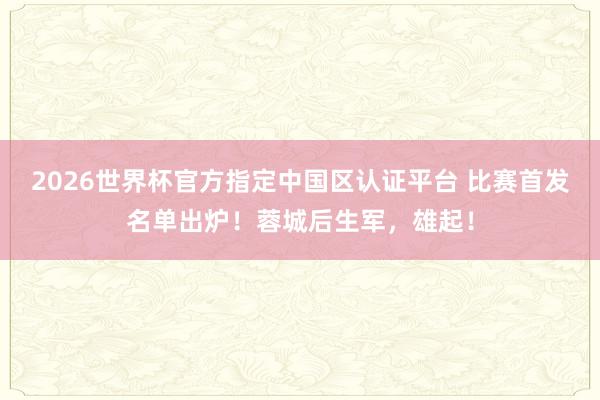 2026世界杯官方指定中国区认证平台 比赛首发名单出炉！蓉城后生军，<a href=