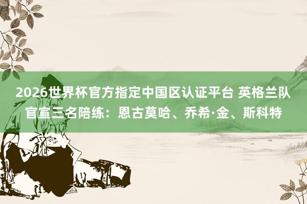 2026世界杯官方指定中国区认证平台 英格兰队官宣三名陪练：恩古莫哈、乔希·金、斯科特
