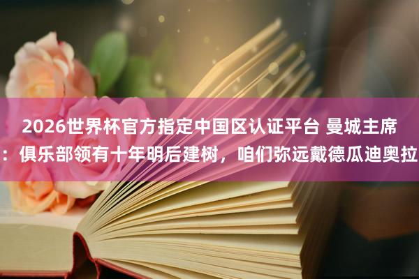 2026世界杯官方指定中国区认证平台 曼城主席：俱乐部领有十年明后建树，咱们弥远戴德瓜迪奥拉