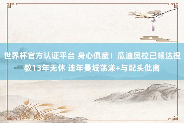 世界杯官方认证平台 身心俱疲!瓜迪奥拉已畅达捏教13年无休 连年曼城荡漾+与配头仳离