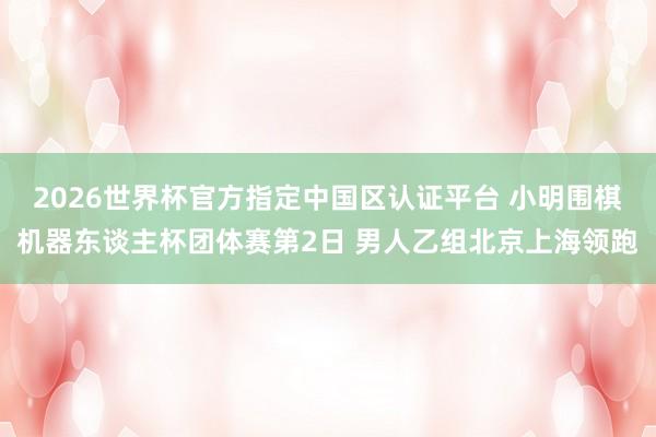2026世界杯官方指定中国区认证平台 小明围棋机器东谈主杯团体赛第2日 男人乙组北京上海领跑