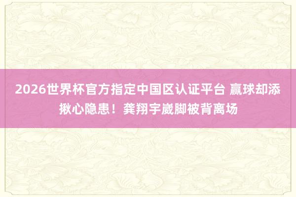 2026世界杯官方指定中国区认证平台 赢球却添揪心隐患！龚翔宇崴脚被背离场
