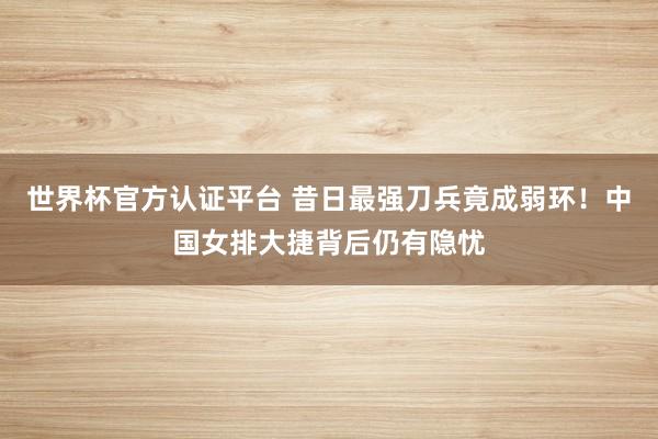 世界杯官方认证平台 昔日最强刀兵竟成弱环！中国女排大捷背后仍有隐忧