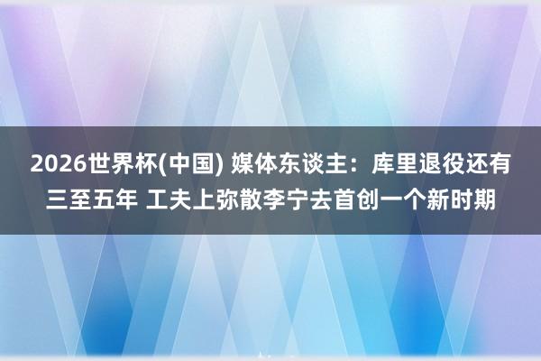 2026世界杯(中国) 媒体东谈主：库里退役还有三至五年 工夫上弥散李宁去首创一个新时期
