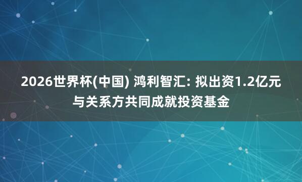 2026世界杯(中国) 鸿利智汇: 拟出资1.2亿元与关系方共同成就投资基金