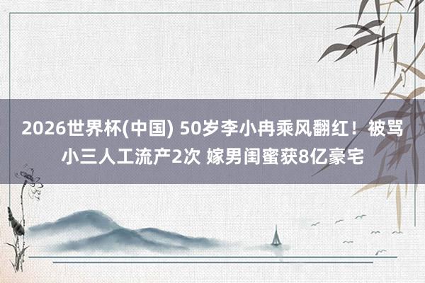 2026世界杯(中国) 50岁李小冉乘风翻红！被骂小三人工流产2次 嫁男闺蜜获8亿豪宅