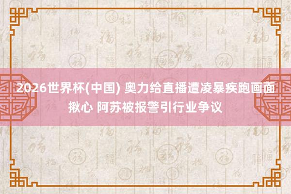 2026世界杯(中国) 奥力给直播遭凌暴疾跑画面揪心 阿苏被报警引行业争议