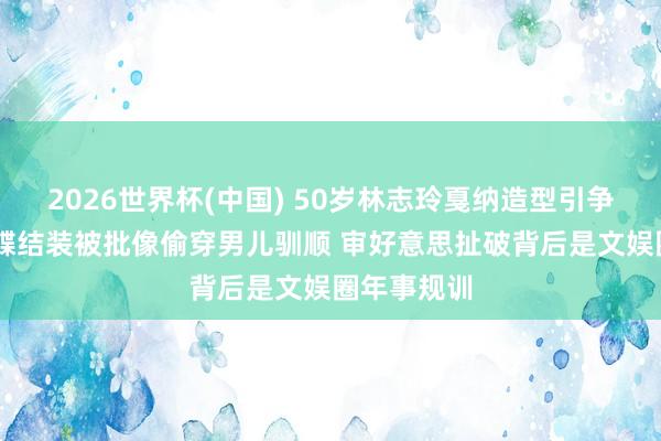2026世界杯(中国) 50岁林志玲戛纳造型引争议 金色蝴蝶结装被批像偷穿男儿驯顺 审好意思扯破背后是文娱圈年事规训