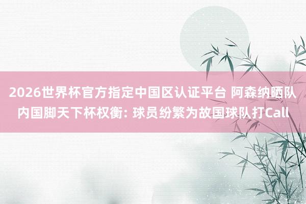 2026世界杯官方指定中国区认证平台 阿森纳晒队内国脚天下杯权衡: 球员纷繁为故国球队打Call