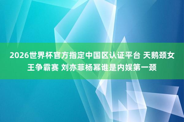 2026世界杯官方指定中国区认证平台 天鹅颈女王争霸赛 刘亦菲杨幂谁是内娱第一颈