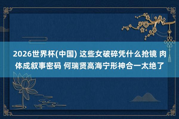 2026世界杯(中国) 这些女破碎凭什么抢镜 肉体成叙事密码 何瑞贤高海宁形神合一太绝了