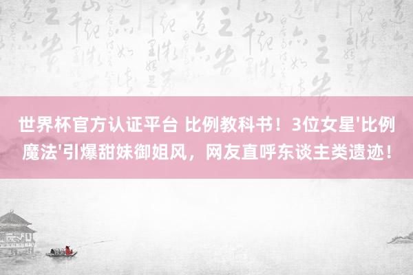 世界杯官方认证平台 比例教科书！3位女星'比例魔法'引爆甜妹御姐风，网友直呼东谈主类遗迹！