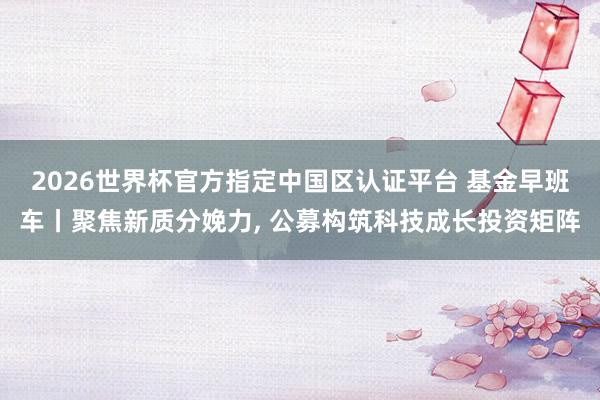 2026世界杯官方指定中国区认证平台 基金早班车丨聚焦新质分娩力， 公募构筑科技成长投资矩阵