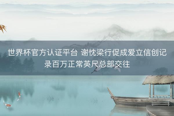世界杯官方认证平台 谢忱梁行促成爱立信创记录百万正常英尺总部交往