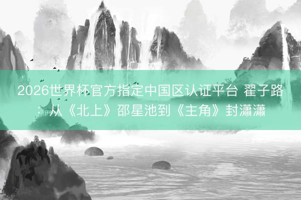 2026世界杯官方指定中国区认证平台 翟子路：从《北上》邵星池到《主角》封瀟瀟