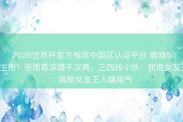 2026世界杯官方指定中国区认证平台 鹿晗59公斤被公主抱！张雨霏深蹲不汉典，三四线小伙：我抱女友王人喘粗气
