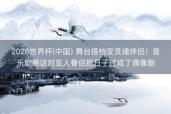 2026世界杯(中国) 舞台搭档变灵魂伴侣！音乐剧圈这对至人眷侣把日子过成了偶像剧
