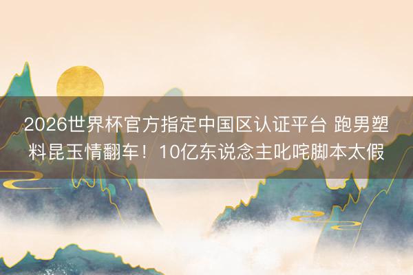 2026世界杯官方指定中国区认证平台 跑男塑料昆玉情翻车！10亿东说念主叱咤脚本太假