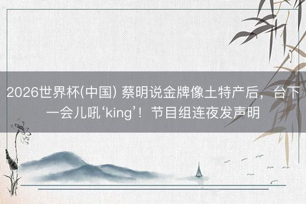 2026世界杯(中国) 蔡明说金牌像土特产后，台下一会儿吼‘king’！节目组连夜发声明