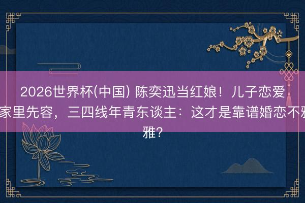 2026世界杯(中国) 陈奕迅当红娘!儿子恋爱靠家里先容,三四线年青东谈主:这才是靠谱婚恋不雅?