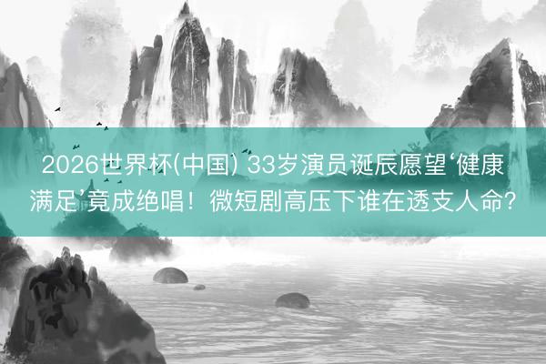 2026世界杯(中国) 33岁演员诞辰愿望‘健康满足’竟成绝唱！微短剧高压下谁在透支人命？