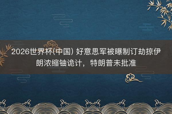 2026世界杯(中国) 好意思军被曝制订劫掠伊朗浓缩铀诡计，特朗普未批准