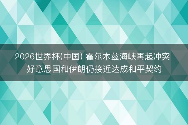 2026世界杯(中国) 霍尔木兹海峡再起冲突 好意思国和伊朗仍接近达成和平契约