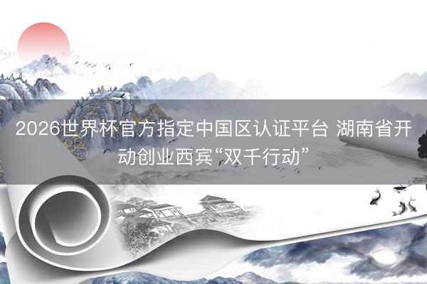 2026世界杯官方指定中国区认证平台 湖南省开动创业西宾“双千行动”