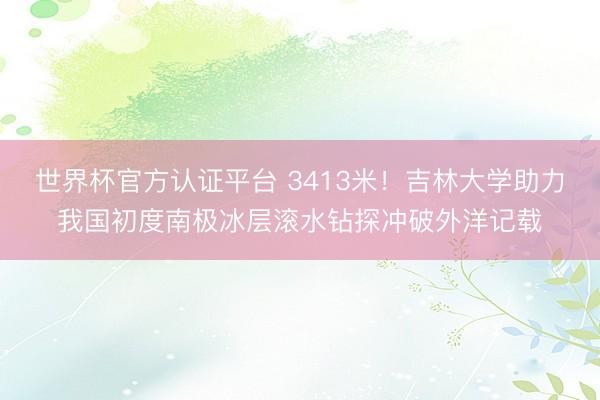 世界杯官方认证平台 3413米！吉林大学助力我国初度南极冰层滚水钻探冲破外洋记载
