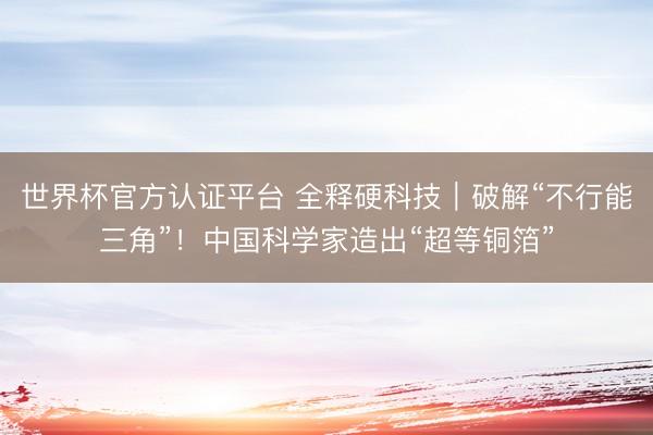 世界杯官方认证平台 全释硬科技｜破解“不行能三角”！中国科学家造出“超等铜箔”