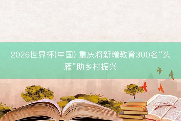 2026世界杯(中国) 重庆将新增教育300名“头雁”助乡村振兴