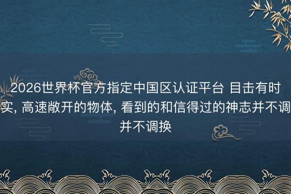 2026世界杯官方指定中国区认证平台 目击有时为实， 高速敞开的物体， 看到的和信得过的神志并不调换