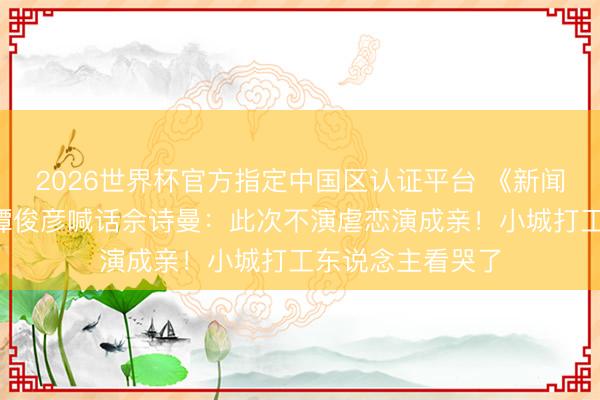 2026世界杯官方指定中国区认证平台 《新闻女王3》开拍！谭俊彦喊话佘诗曼：此次不演虐恋演成亲！小城打工东说念主看哭了