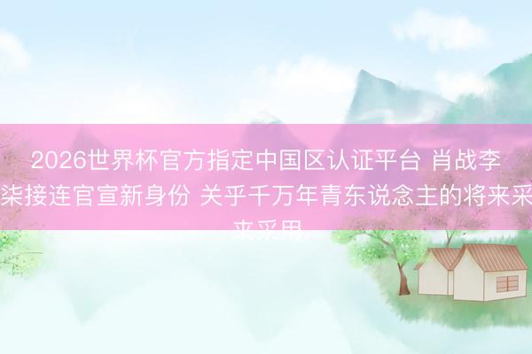 2026世界杯官方指定中国区认证平台 肖战李子柒接连官宣新身份 关乎千万年青东说念主的将来采用
