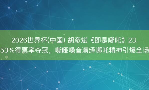 2026世界杯(中国) 胡彦斌《即是哪吒》23.53%得票率夺冠,嘶哑嗓音演绎哪吒精神引爆全场