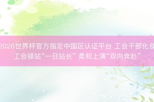 2026世界杯官方指定中国区认证平台 工会干部化身工会驿站“一日站长” 柔和上演“双向奔赴”