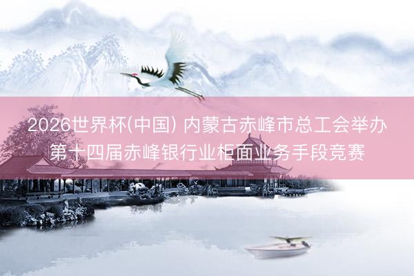 2026世界杯(中国) 内蒙古赤峰市总工会举办第十四届赤峰银行业柜面业务手段竞赛